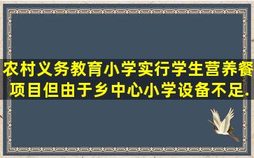 农村义务教育小学实行学生营养餐项目,但由于乡中心小学设备不足、...