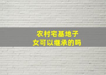 农村宅基地子女可以继承的吗