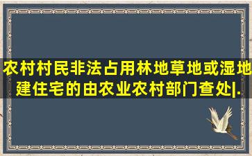 农村村民非法占用林地、草地或湿地建住宅的由农业农村部门查处|...