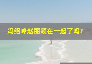 冯绍峰赵丽颖在一起了吗?