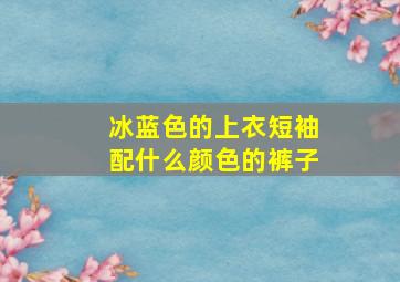 冰蓝色的上衣短袖配什么颜色的裤子