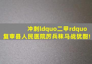 冲刺“二甲”复审,县人民医院厉兵秣马战犹酣!