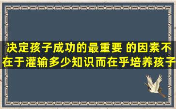 决定孩子成功的最重要 的因素不在于灌输多少知识,而在乎培养孩子的性