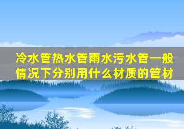 冷水管、热水管、雨水污水管一般情况下分别用什么材质的管材