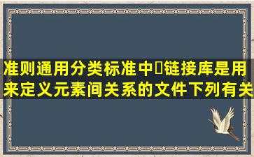 准则通用分类标准中链接库是用来定义元素间关系的文件。下列有关...