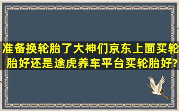 准备换轮胎了,大神们,京东上面买轮胎好,还是途虎养车平台买轮胎好?...