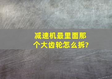 减速机最里面那个大齿轮怎么拆?