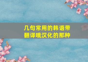 几句常用的韩语。带翻译哦,汉化的那种。