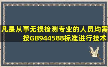 凡是从事无损检测专业的人员,均需按GB944588标准进行技术资格鉴定...