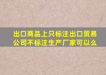 出口商品上只标注出口贸易公司不标注生产厂家可以么(