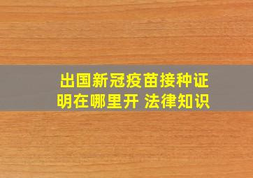 出国新冠疫苗接种证明在哪里开 法律知识