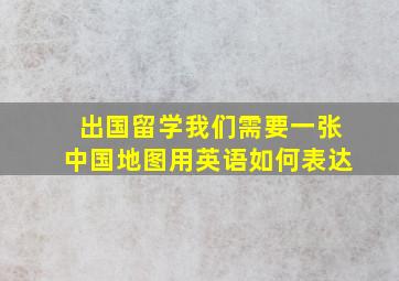 出国留学我们需要一张中国地图用英语如何表达