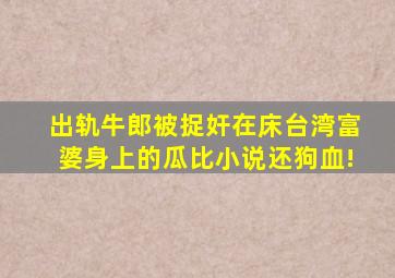 出轨牛郎被捉奸在床,台湾富婆身上的瓜比小说还狗血!