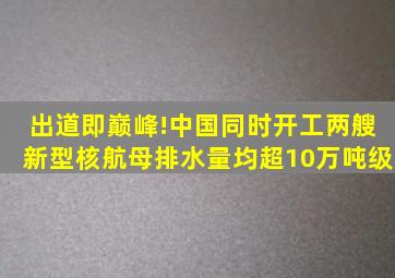 出道即巅峰!中国同时开工两艘新型核航母,排水量均超10万吨级