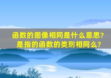 函数的图像相同是什么意思? 是指的函数的类别相同么?