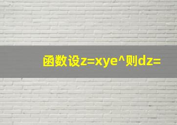 函数设z=xye^则dz=