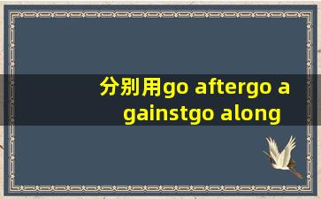 分别用go after , go against , go along with , go around, 造句,并写汉语