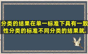 分类的结果在单一标准下具有一致性。分类的标准不同,分类的结果就...