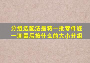 分组选配法是将一批零件逐一测量后按什么的大小分组