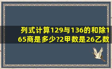 列式计算(1)29与136的和除165,商是多少?(2)甲数是26,乙数是甲数的...