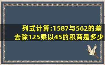 列式计算:(1)587与562的差去除125乘以45的积,商是多少?(2)600...