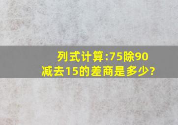 列式计算:75除90减去15的差,商是多少?