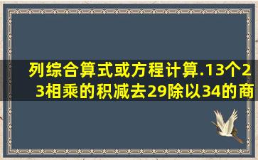 列综合算式或方程计算.(1)3个23相乘的积减去29除以34的商,差是多少?...