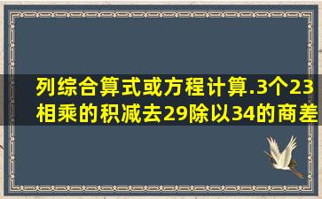 列综合算式或方程计算.3个23相乘的积减去29除以34的商差是多少(...