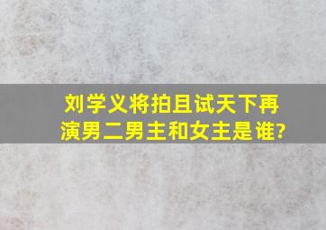 刘学义将拍《且试天下》再演男二,男主和女主是谁?