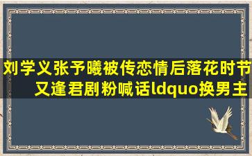 刘学义张予曦被传恋情后,《落花时节又逢君》剧粉喊话“换男主...