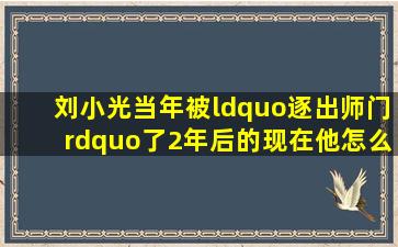 刘小光当年被“逐出师门”了,2年后的现在他怎么样了呢?