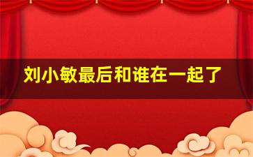 刘小敏最后和谁在一起了