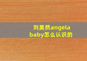 刘昊然angela baby怎么认识的