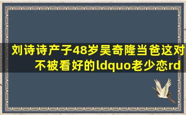 刘诗诗产子48岁吴奇隆当爸,这对不被看好的“老少恋”竟逆袭了?