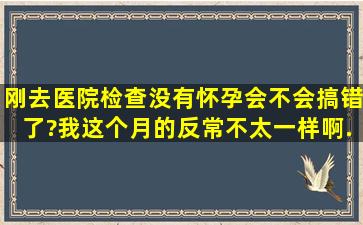 刚去医院检查,没有怀孕,会不会搞错了?我这个月的反常不太一样啊,...