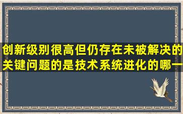 创新级别很高但仍存在未被解决的关键问题的是技术系统进化的哪一...