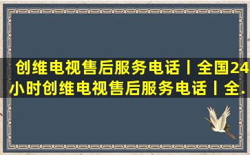 创维电视售后服务电话丨全国24小时。创维电视售后服务电话丨全...