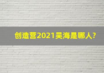 创造营2021吴海是哪人?
