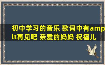 初中学习的音乐 歌词中有<再见吧 亲爱的妈妈 祝福儿子 一路平安吧 》...