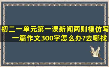 初二一单元第一课新闻两则模仿写一篇作文300字怎么办?去哪找?