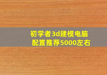 初学者3d建模电脑配置推荐5000左右