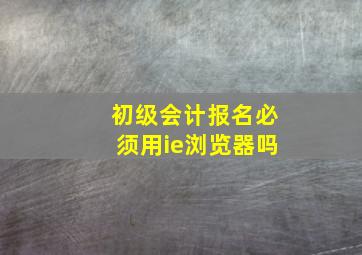 初级会计报名必须用ie浏览器吗