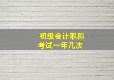 初级会计职称考试一年几次 