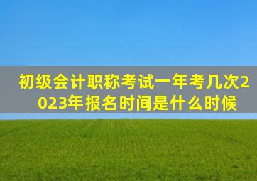 初级会计职称考试一年考几次2023年报名时间是什么时候 