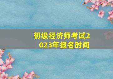 初级经济师考试2023年报名时间