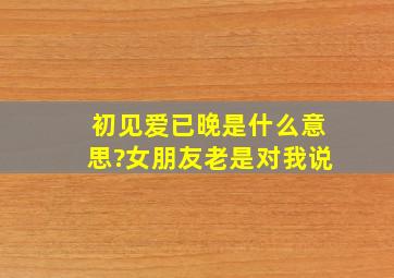 初见爱已晚是什么意思?女朋友老是对我说