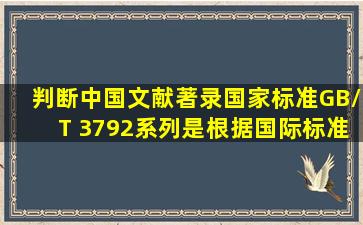 判断中国文献著录国家标准(GB/T 3792系列)是根据《国际标准书目...