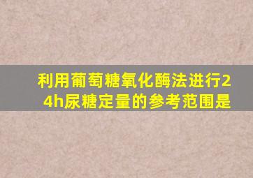 利用葡萄糖氧化酶法进行24h尿糖定量的参考范围是