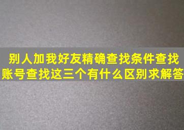 别人加我好友,精确查找,条件查找,账号查找这三个有什么区别,求解答