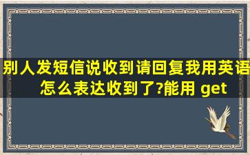 别人发短信说收到请回复,我用英语怎么表达收到了?能用 get 吗